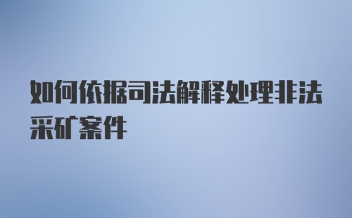 如何依据司法解释处理非法采矿案件