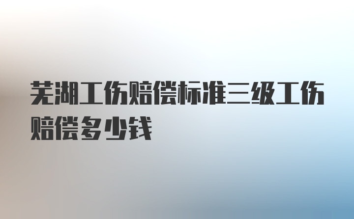 芜湖工伤赔偿标准三级工伤赔偿多少钱