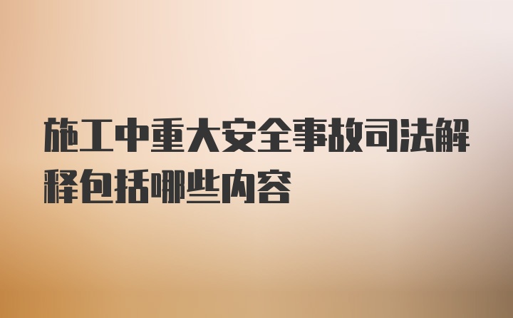 施工中重大安全事故司法解释包括哪些内容