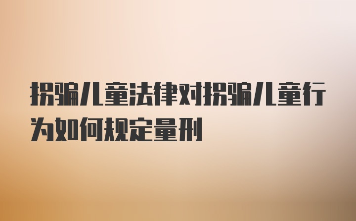 拐骗儿童法律对拐骗儿童行为如何规定量刑