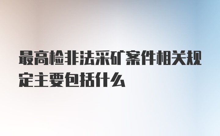 最高检非法采矿案件相关规定主要包括什么