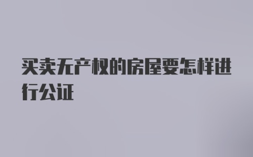 买卖无产权的房屋要怎样进行公证