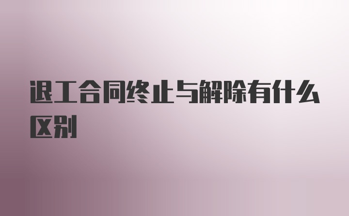 退工合同终止与解除有什么区别