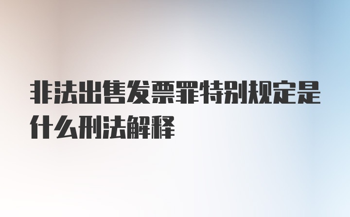 非法出售发票罪特别规定是什么刑法解释