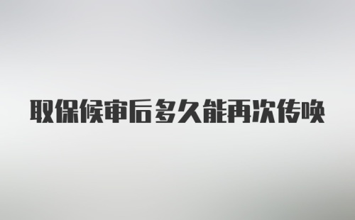 取保候审后多久能再次传唤