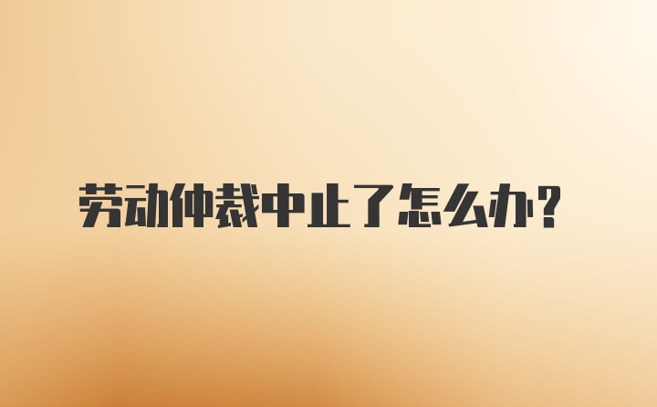 劳动仲裁中止了怎么办？