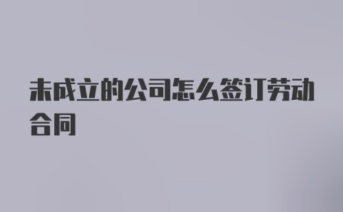 未成立的公司怎么签订劳动合同