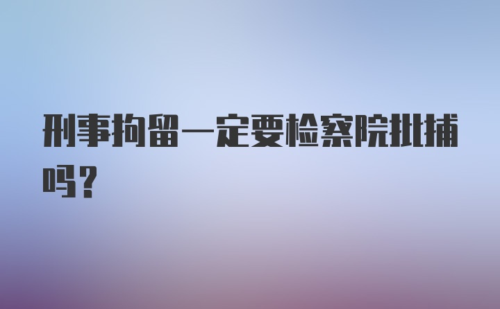 刑事拘留一定要检察院批捕吗？