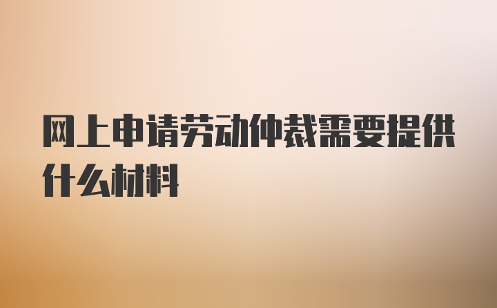 网上申请劳动仲裁需要提供什么材料