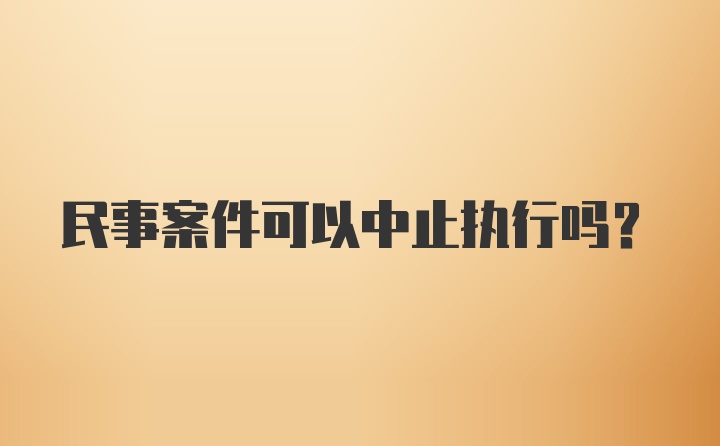 民事案件可以中止执行吗？