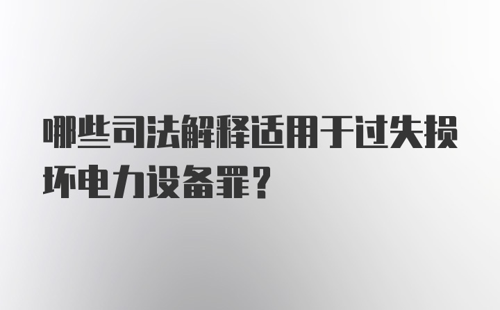 哪些司法解释适用于过失损坏电力设备罪？