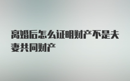 离婚后怎么证明财产不是夫妻共同财产