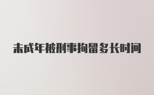 未成年被刑事拘留多长时间