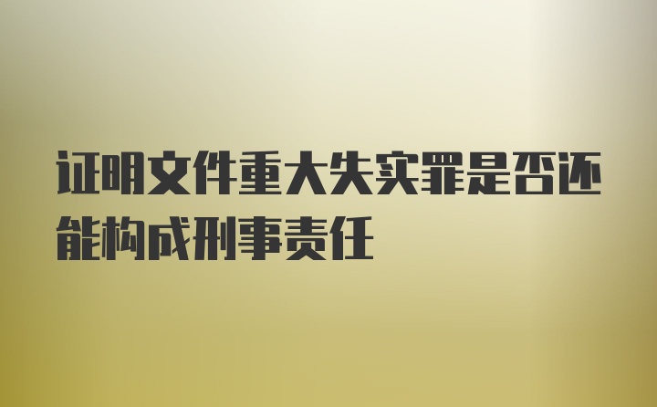 证明文件重大失实罪是否还能构成刑事责任