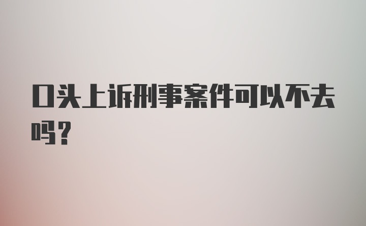 口头上诉刑事案件可以不去吗?