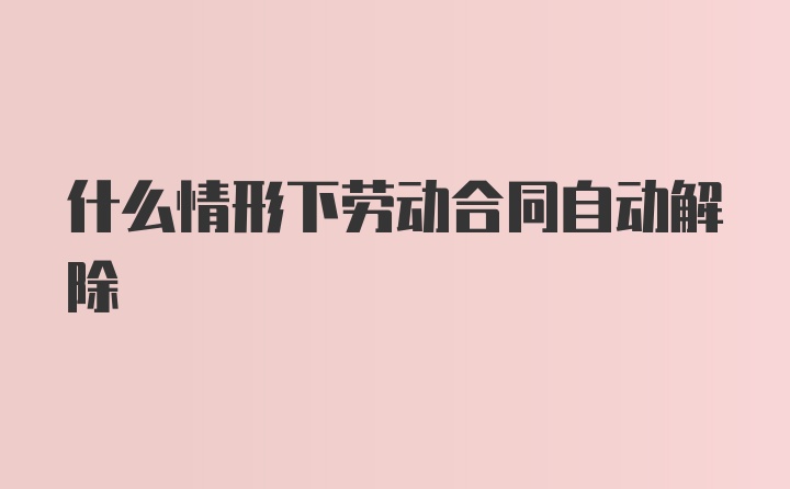 什么情形下劳动合同自动解除