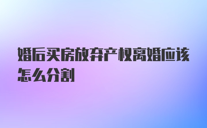 婚后买房放弃产权离婚应该怎么分割