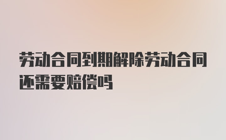 劳动合同到期解除劳动合同还需要赔偿吗