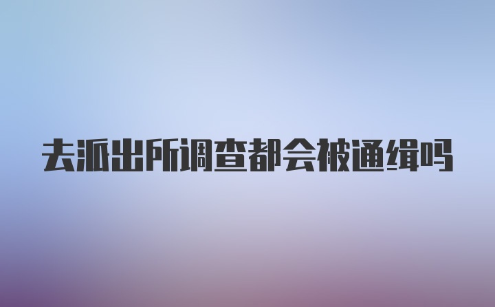 去派出所调查都会被通缉吗