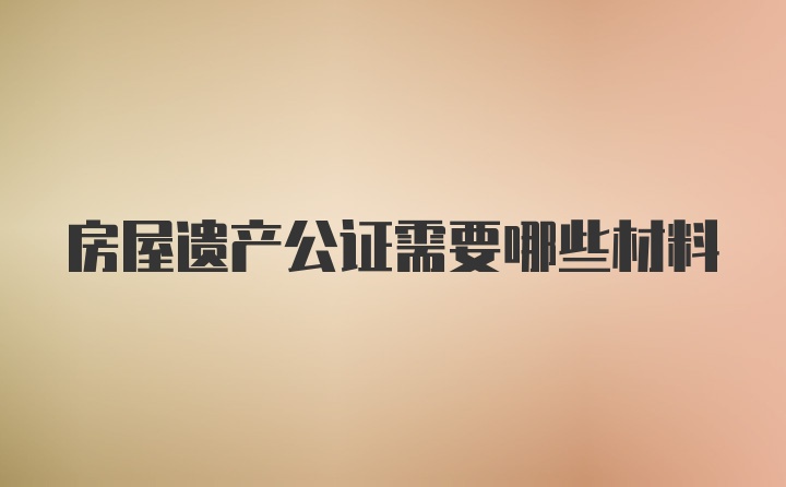 房屋遗产公证需要哪些材料