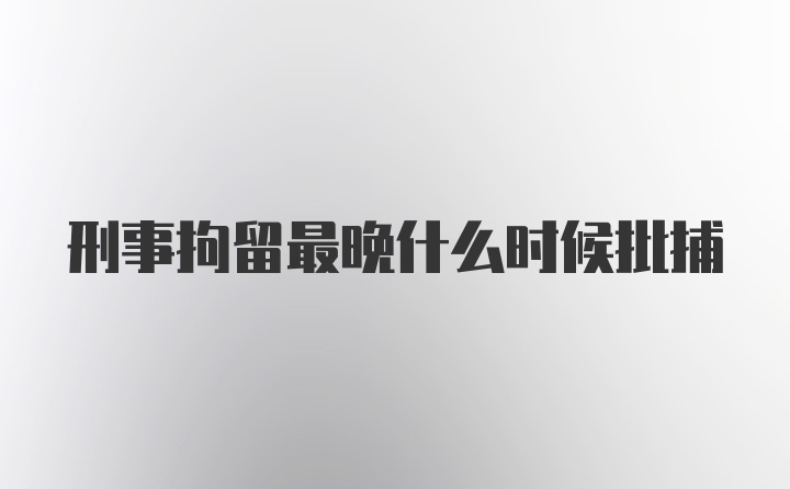 刑事拘留最晚什么时候批捕