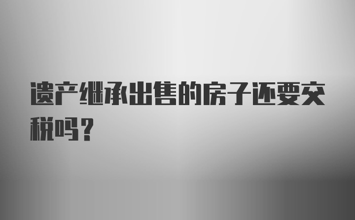 遗产继承出售的房子还要交税吗？