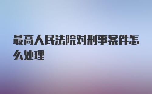 最高人民法院对刑事案件怎么处理