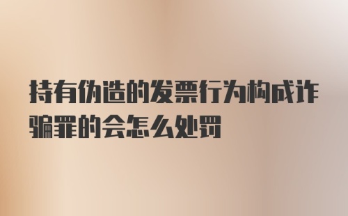 持有伪造的发票行为构成诈骗罪的会怎么处罚