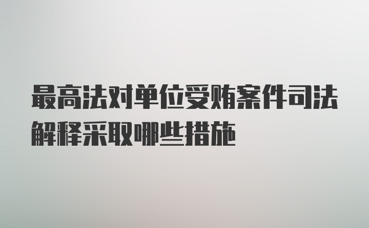 最高法对单位受贿案件司法解释采取哪些措施