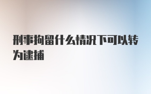 刑事拘留什么情况下可以转为逮捕