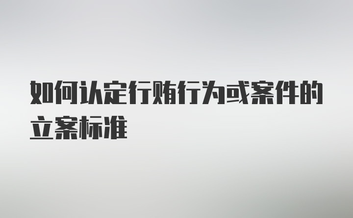 如何认定行贿行为或案件的立案标准