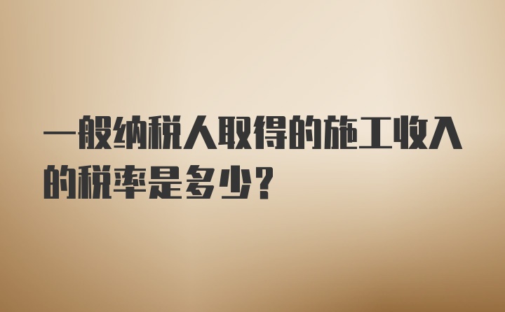 一般纳税人取得的施工收入的税率是多少？