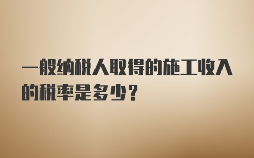 一般纳税人取得的施工收入的税率是多少？