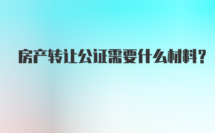 房产转让公证需要什么材料？