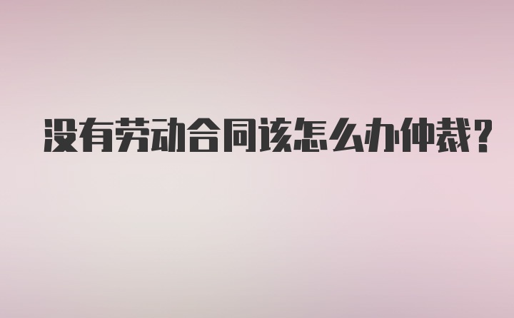 没有劳动合同该怎么办仲裁？