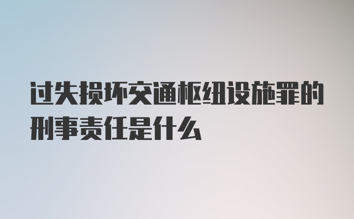 过失损坏交通枢纽设施罪的刑事责任是什么