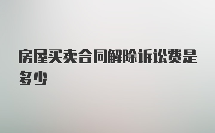 房屋买卖合同解除诉讼费是多少