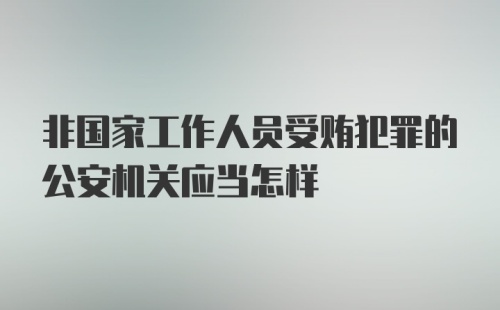 非国家工作人员受贿犯罪的公安机关应当怎样