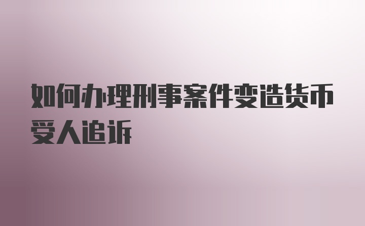 如何办理刑事案件变造货币受人追诉