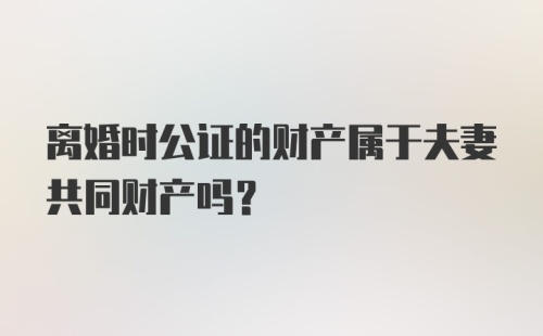 离婚时公证的财产属于夫妻共同财产吗？