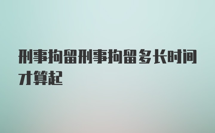 刑事拘留刑事拘留多长时间才算起