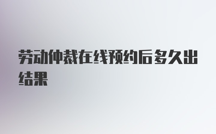 劳动仲裁在线预约后多久出结果