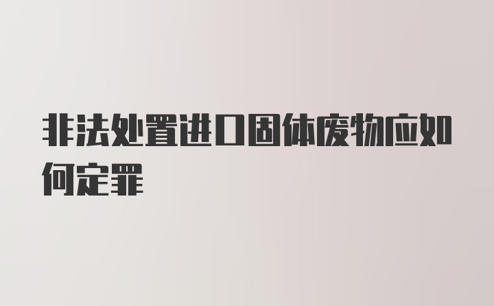 非法处置进口固体废物应如何定罪