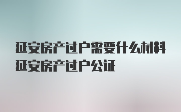 延安房产过户需要什么材料延安房产过户公证