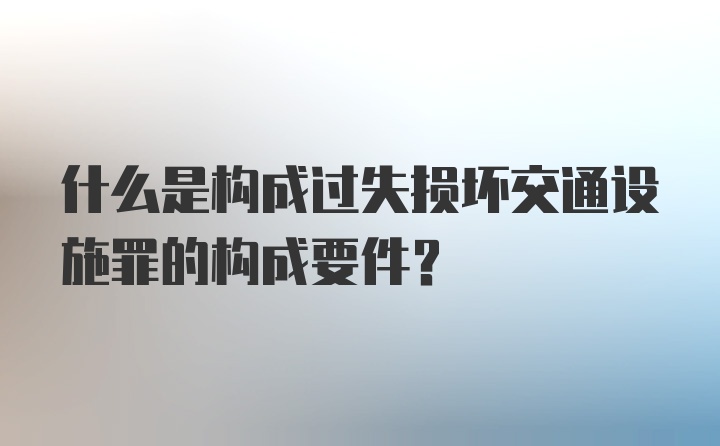 什么是构成过失损坏交通设施罪的构成要件？