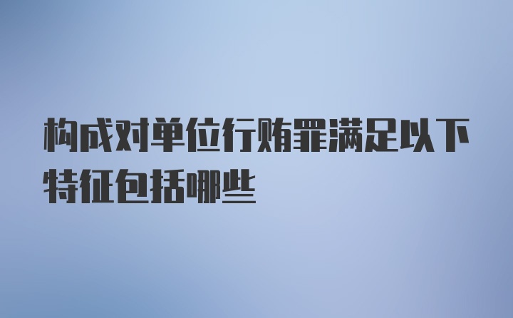 构成对单位行贿罪满足以下特征包括哪些