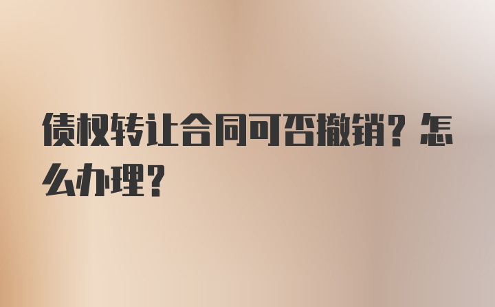 债权转让合同可否撤销？怎么办理？