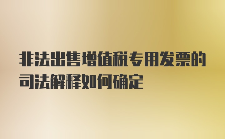 非法出售增值税专用发票的司法解释如何确定