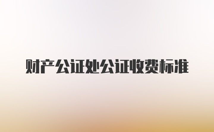 财产公证处公证收费标准