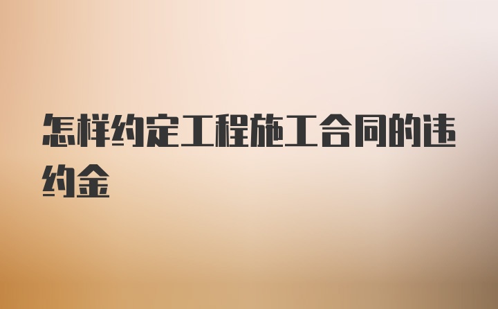 怎样约定工程施工合同的违约金